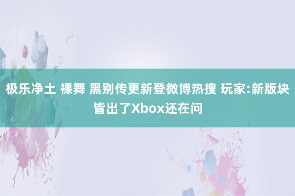 极乐净土 裸舞 黑别传更新登微博热搜 玩家:新版块皆出了Xbox还在问