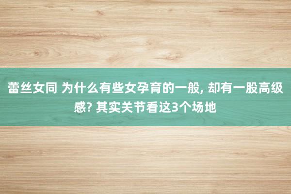 蕾丝女同 为什么有些女孕育的一般， 却有一股高级感? 其实关节看这3个场地