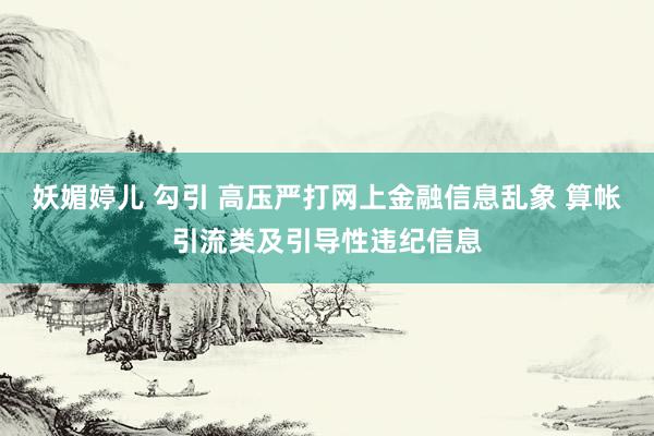 妖媚婷儿 勾引 高压严打网上金融信息乱象 算帐引流类及引导性违纪信息