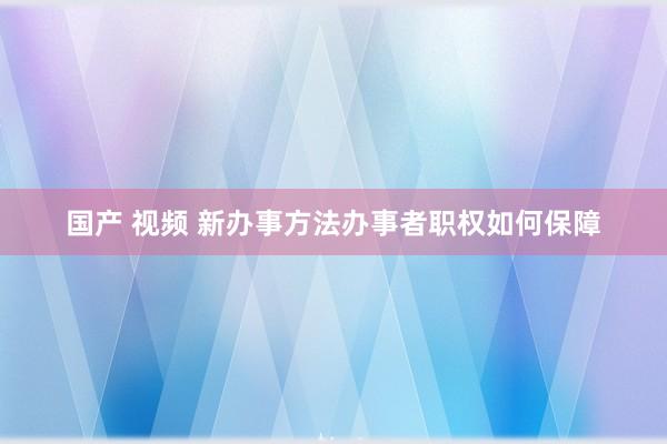 国产 视频 新办事方法办事者职权如何保障