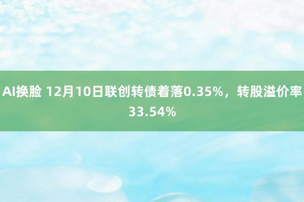 AI换脸 12月10日联创转债着落0.35%，转股溢价率33.54%