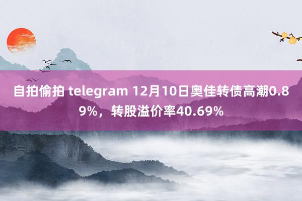 自拍偷拍 telegram 12月10日奥佳转债高潮0.89%，转股溢价率40.69%