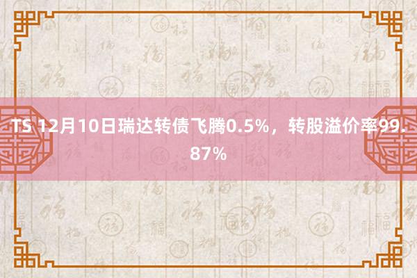 TS 12月10日瑞达转债飞腾0.5%，转股溢价率99.87%