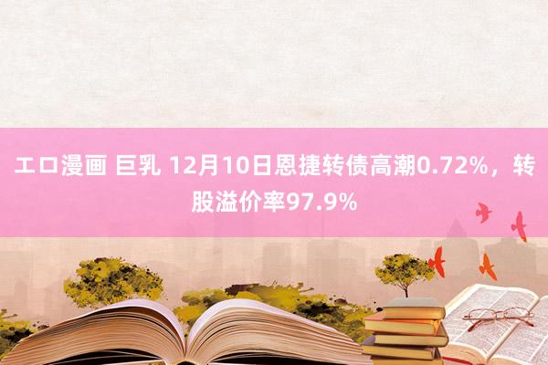 エロ漫画 巨乳 12月10日恩捷转债高潮0.72%，转股溢价率97.9%