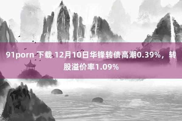 91porn 下载 12月10日华锋转债高潮0.39%，转股溢价率1.09%