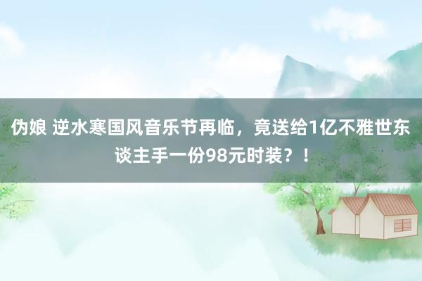 伪娘 逆水寒国风音乐节再临，竟送给1亿不雅世东谈主手一份98元时装？！