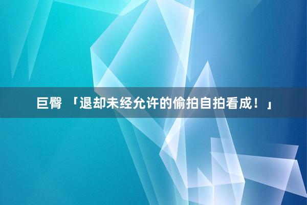 巨臀 「退却未经允许的偷拍自拍看成！」