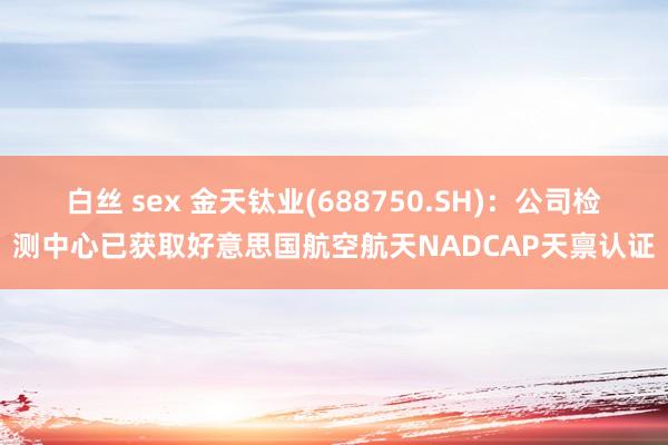 白丝 sex 金天钛业(688750.SH)：公司检测中心已获取好意思国航空航天NADCAP天禀认证