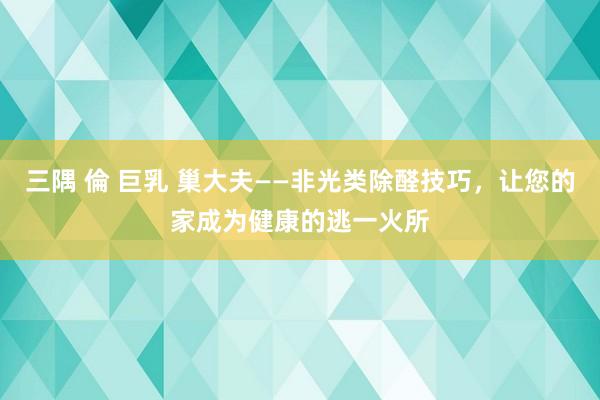 三隅 倫 巨乳 巢大夫——非光类除醛技巧，让您的家成为健康的逃一火所