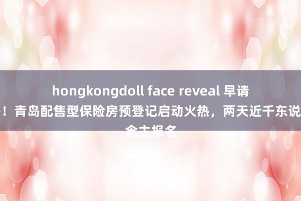 hongkongdoll face reveal 早请求早选房！青岛配售型保险房预登记启动火热，两天近千东说念主报名