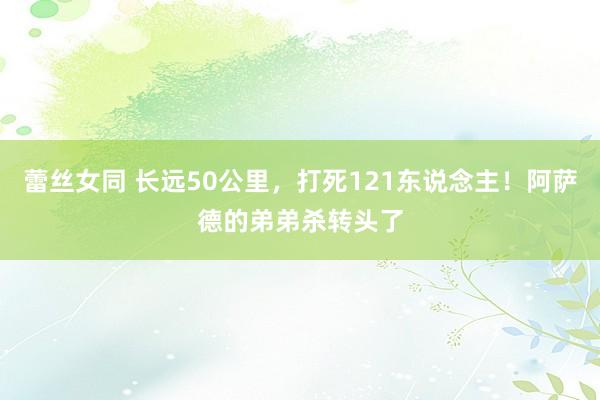 蕾丝女同 长远50公里，打死121东说念主！阿萨德的弟弟杀转头了