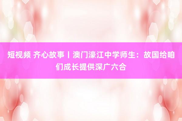 短视频 齐心故事丨澳门濠江中学师生：故国给咱们成长提供深广六合