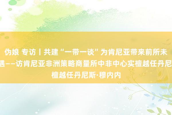 伪娘 专访丨共建“一带一谈”为肯尼亚带来前所未有发展机遇——访肯尼亚非洲策略商量所中非中心实檀越任丹尼斯·穆内内