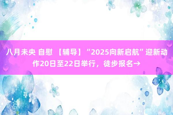 八月未央 自慰 【辅导】“2025向新启航”迎新动作20日至22日举行，徒步报名→