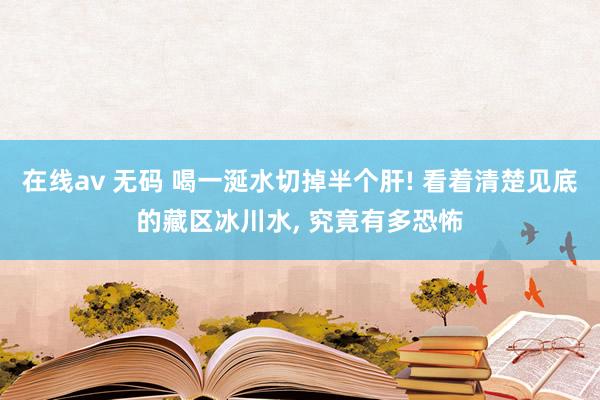 在线av 无码 喝一涎水切掉半个肝! 看着清楚见底的藏区冰川水， 究竟有多恐怖