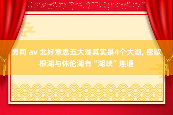 男同 av 北好意思五大湖其实是4个大湖， 密歇根湖与休伦湖有“湖峡”连通