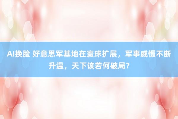 AI换脸 好意思军基地在寰球扩展，军事威慑不断升温，天下该若何破局？