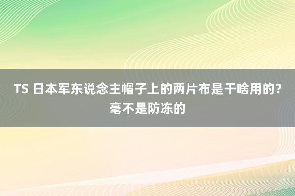 TS 日本军东说念主帽子上的两片布是干啥用的？毫不是防冻的