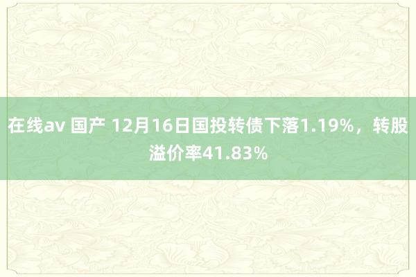 在线av 国产 12月16日国投转债下落1.19%，转股溢价率41.83%