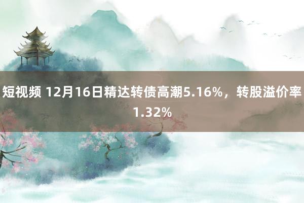 短视频 12月16日精达转债高潮5.16%，转股溢价率1.32%