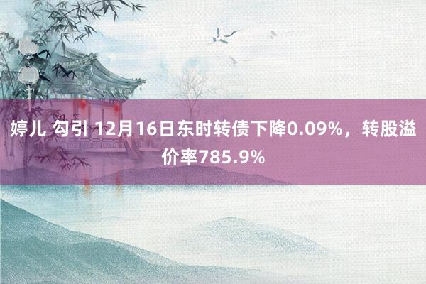 婷儿 勾引 12月16日东时转债下降0.09%，转股溢价率785.9%