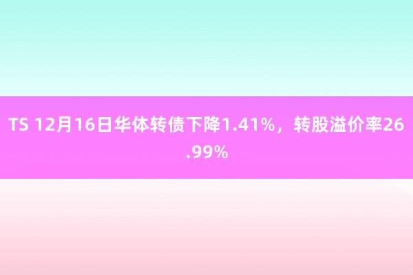 TS 12月16日华体转债下降1.41%，转股溢价率26.99%