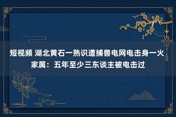 短视频 湖北黄石一熟识遭捕兽电网电击身一火 家属：五年至少三东谈主被电击过