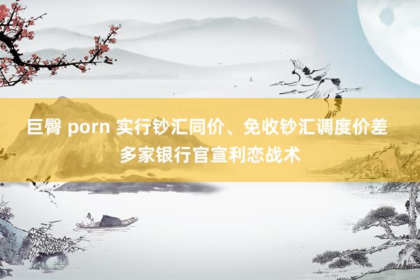 巨臀 porn 实行钞汇同价、免收钞汇调度价差 多家银行官宣利恋战术