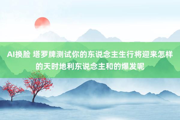 AI换脸 塔罗牌测试你的东说念主生行将迎来怎样的天时地利东说念主和的爆发呢