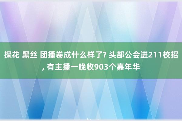 探花 黑丝 团播卷成什么样了? 头部公会进211校招， 有主播一晚收903个嘉年华