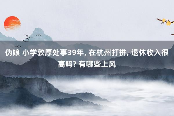 伪娘 小学敦厚处事39年， 在杭州打拼， 退休收入很高吗? 有哪些上风