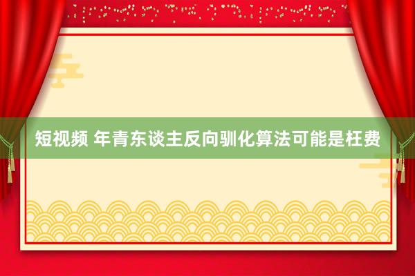 短视频 年青东谈主反向驯化算法可能是枉费