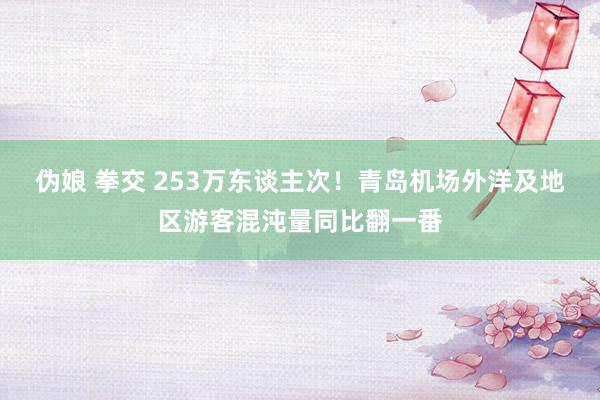 伪娘 拳交 253万东谈主次！青岛机场外洋及地区游客混沌量同比翻一番