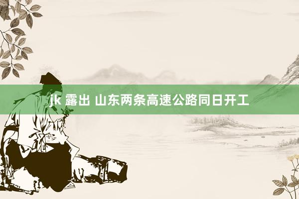 jk 露出 山东两条高速公路同日开工