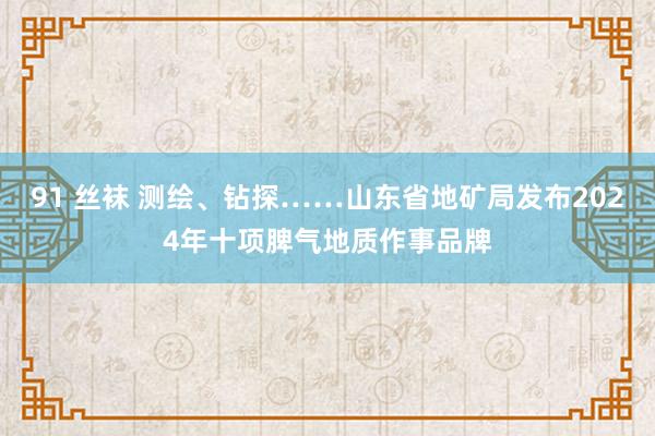 91 丝袜 测绘、钻探……山东省地矿局发布2024年十项脾气地质作事品牌