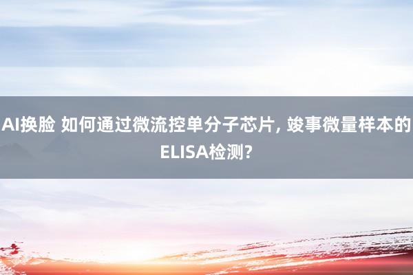 AI换脸 如何通过微流控单分子芯片， 竣事微量样本的ELISA检测?