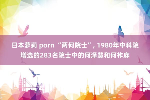 日本萝莉 porn “两何院士”， 1980年中科院增选的283名院士中的何泽慧和何祚庥