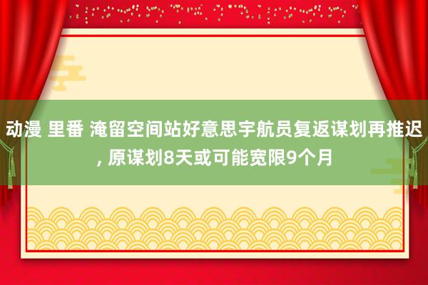 动漫 里番 淹留空间站好意思宇航员复返谋划再推迟， 原谋划8天或可能宽限9个月