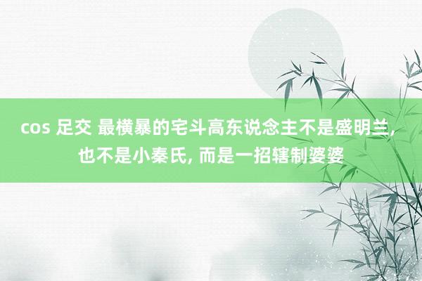 cos 足交 最横暴的宅斗高东说念主不是盛明兰， 也不是小秦氏， 而是一招辖制婆婆