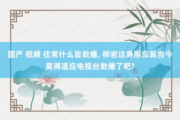 国产 视频 往常什么皆敢播， 柳岩这身照应装当今莫得适应电视台敢播了吧?