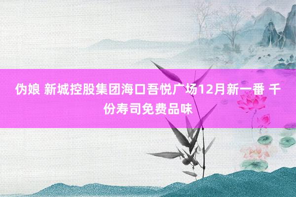 伪娘 新城控股集团海口吾悦广场12月新一番 千份寿司免费品味