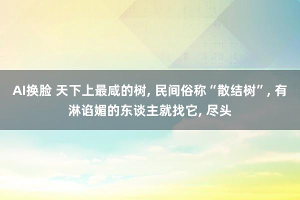 AI换脸 天下上最咸的树， 民间俗称“散结树”， 有淋谄媚的东谈主就找它， 尽头