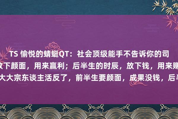 TS 愉悦的蜻蜓QT：社会顶级能手不告诉你的司法：1、前半生的时辰，放下颜面，用来赢利；后半生的时辰，放下钱，用来赚颜面。但绝大大宗东谈主活反了，前半生要颜面，成果没钱，后半生钱和颜面王人没了。2、如若你过...