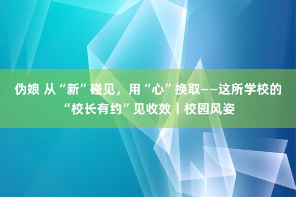 伪娘 从“新”碰见，用“心”换取——这所学校的“校长有约”见收效丨校园风姿