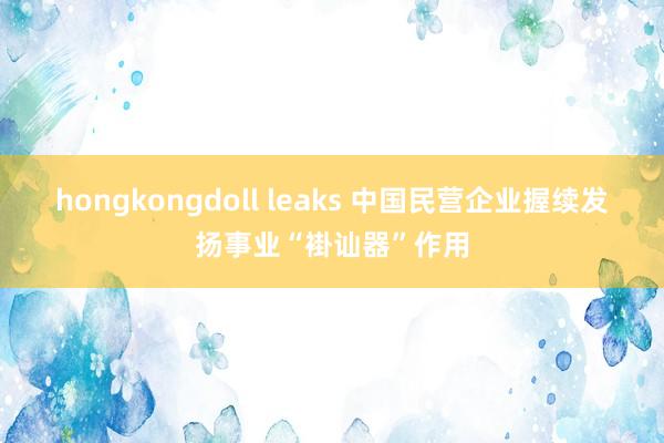 hongkongdoll leaks 中国民营企业握续发扬事业“褂讪器”作用