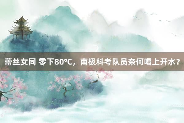 蕾丝女同 零下80℃，南极科考队员奈何喝上开水？