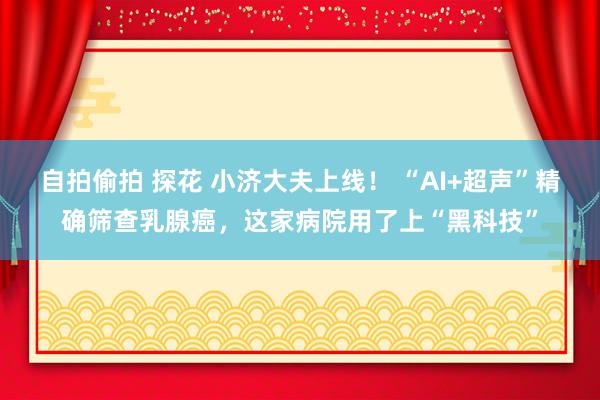 自拍偷拍 探花 小济大夫上线！ “AI+超声”精确筛查乳腺癌，这家病院用了上“黑科技”