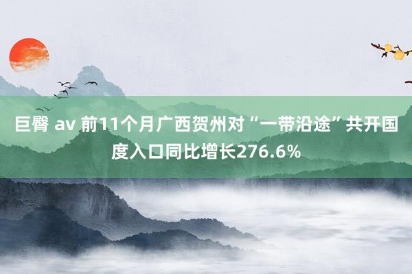 巨臀 av 前11个月广西贺州对“一带沿途”共开国度入口同比增长276.6%