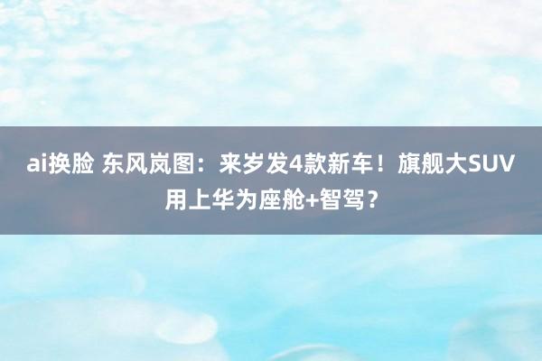 ai换脸 东风岚图：来岁发4款新车！旗舰大SUV用上华为座舱+智驾？