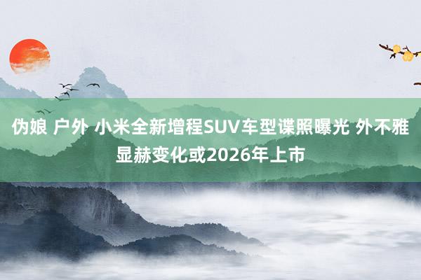 伪娘 户外 小米全新增程SUV车型谍照曝光 外不雅显赫变化或2026年上市